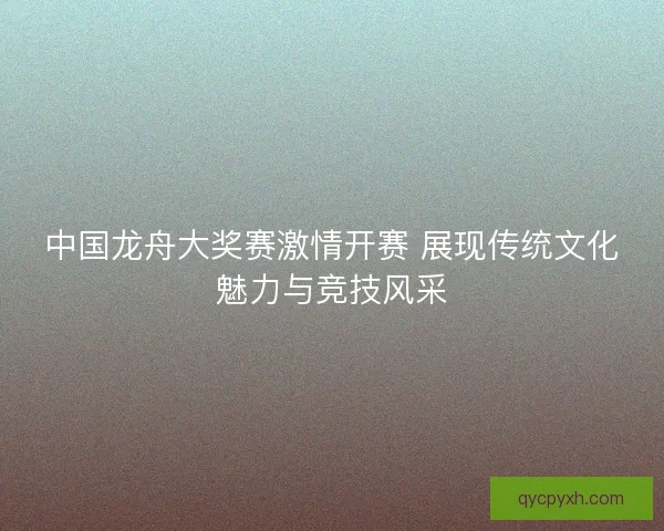 中国龙舟大奖赛激情开赛 展现传统文化魅力与竞技风采