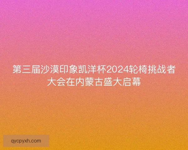 第三届沙漠印象凯洋杯2024轮椅挑战者大会在内蒙古盛大启幕